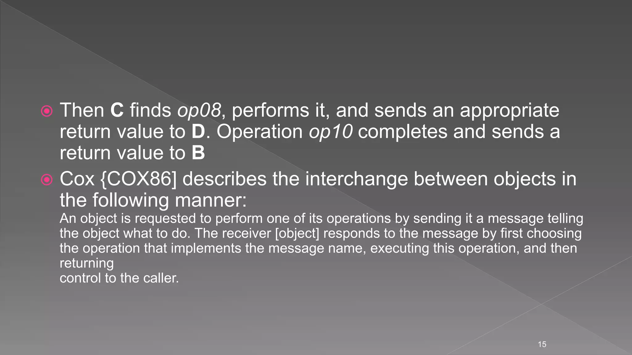 Then C finds op08, performs it, and sends an appropriate
return value to D. Operation op10 completes and sends a
return value to B
 Cox {COX86] describes the interchange between objects in
the following manner:
An object is requested to perform one of its operations by sending it a message telling
the object what to do. The receiver [object] responds to the message by first choosing
the operation that implements the message name, executing this operation, and then
returning
control to the caller.
15
 