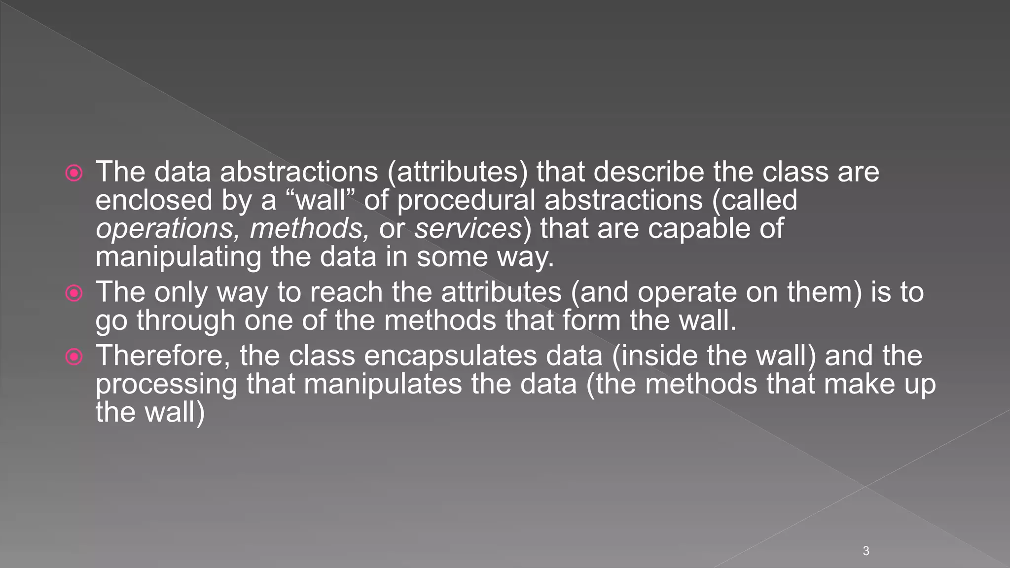  The data abstractions (attributes) that describe the class are
enclosed by a “wall” of procedural abstractions (called
operations, methods, or services) that are capable of
manipulating the data in some way.
 The only way to reach the attributes (and operate on them) is to
go through one of the methods that form the wall.
 Therefore, the class encapsulates data (inside the wall) and the
processing that manipulates the data (the methods that make up
the wall)
3
 