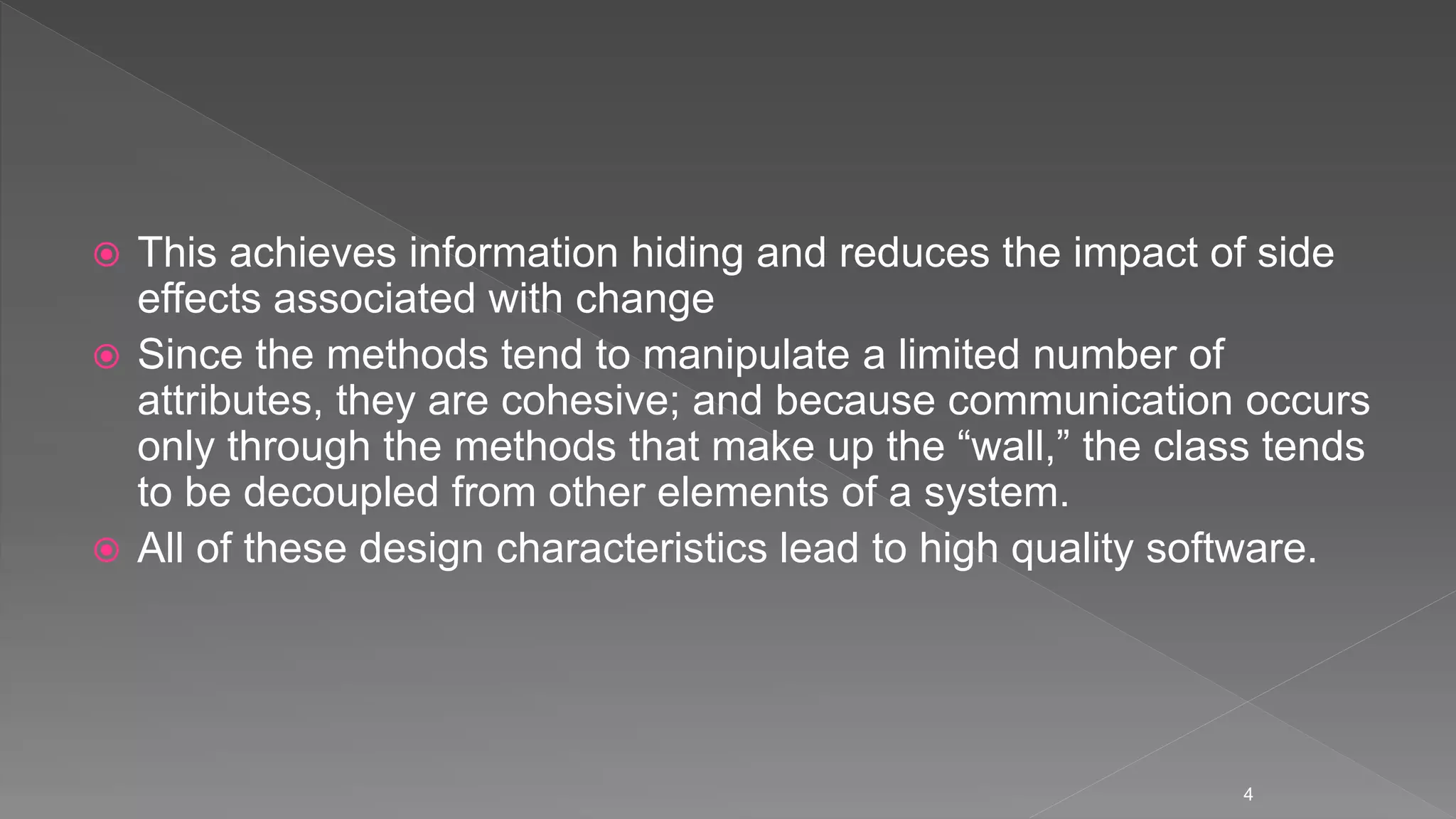  This achieves information hiding and reduces the impact of side
effects associated with change
 Since the methods tend to manipulate a limited number of
attributes, they are cohesive; and because communication occurs
only through the methods that make up the “wall,” the class tends
to be decoupled from other elements of a system.
 All of these design characteristics lead to high quality software.
4
 