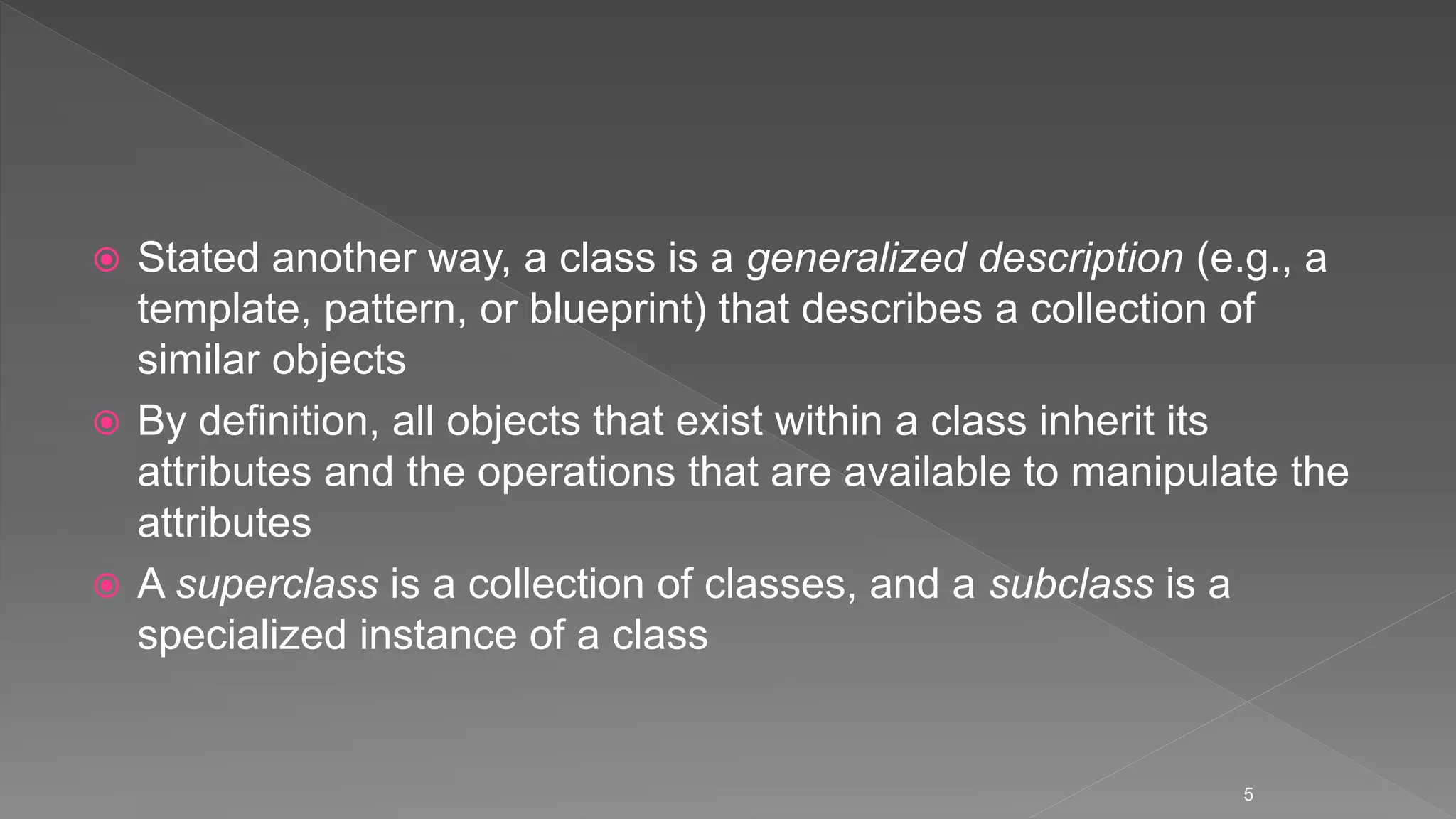  Stated another way, a class is a generalized description (e.g., a
template, pattern, or blueprint) that describes a collection of
similar objects
 By definition, all objects that exist within a class inherit its
attributes and the operations that are available to manipulate the
attributes
 A superclass is a collection of classes, and a subclass is a
specialized instance of a class
5
 