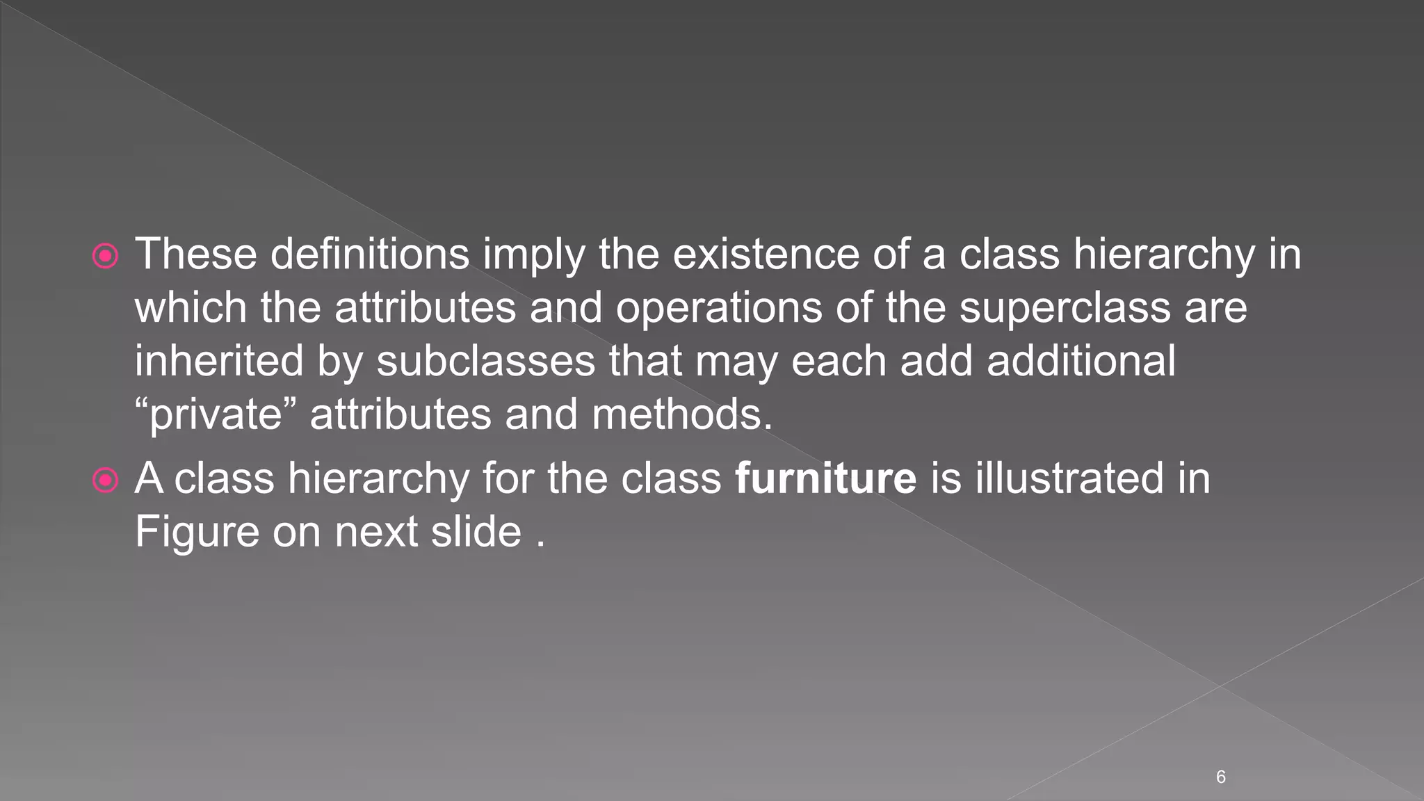  These definitions imply the existence of a class hierarchy in
which the attributes and operations of the superclass are
inherited by subclasses that may each add additional
“private” attributes and methods.
 A class hierarchy for the class furniture is illustrated in
Figure on next slide .
6
 