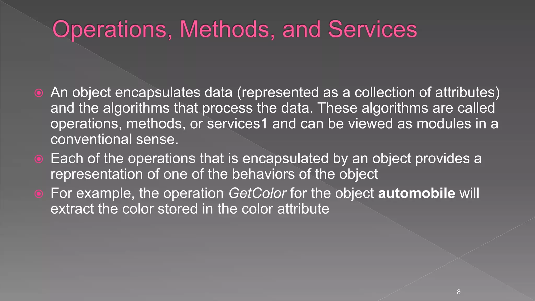  An object encapsulates data (represented as a collection of attributes)
and the algorithms that process the data. These algorithms are called
operations, methods, or services1 and can be viewed as modules in a
conventional sense.
 Each of the operations that is encapsulated by an object provides a
representation of one of the behaviors of the object
 For example, the operation GetColor for the object automobile will
extract the color stored in the color attribute
8
 