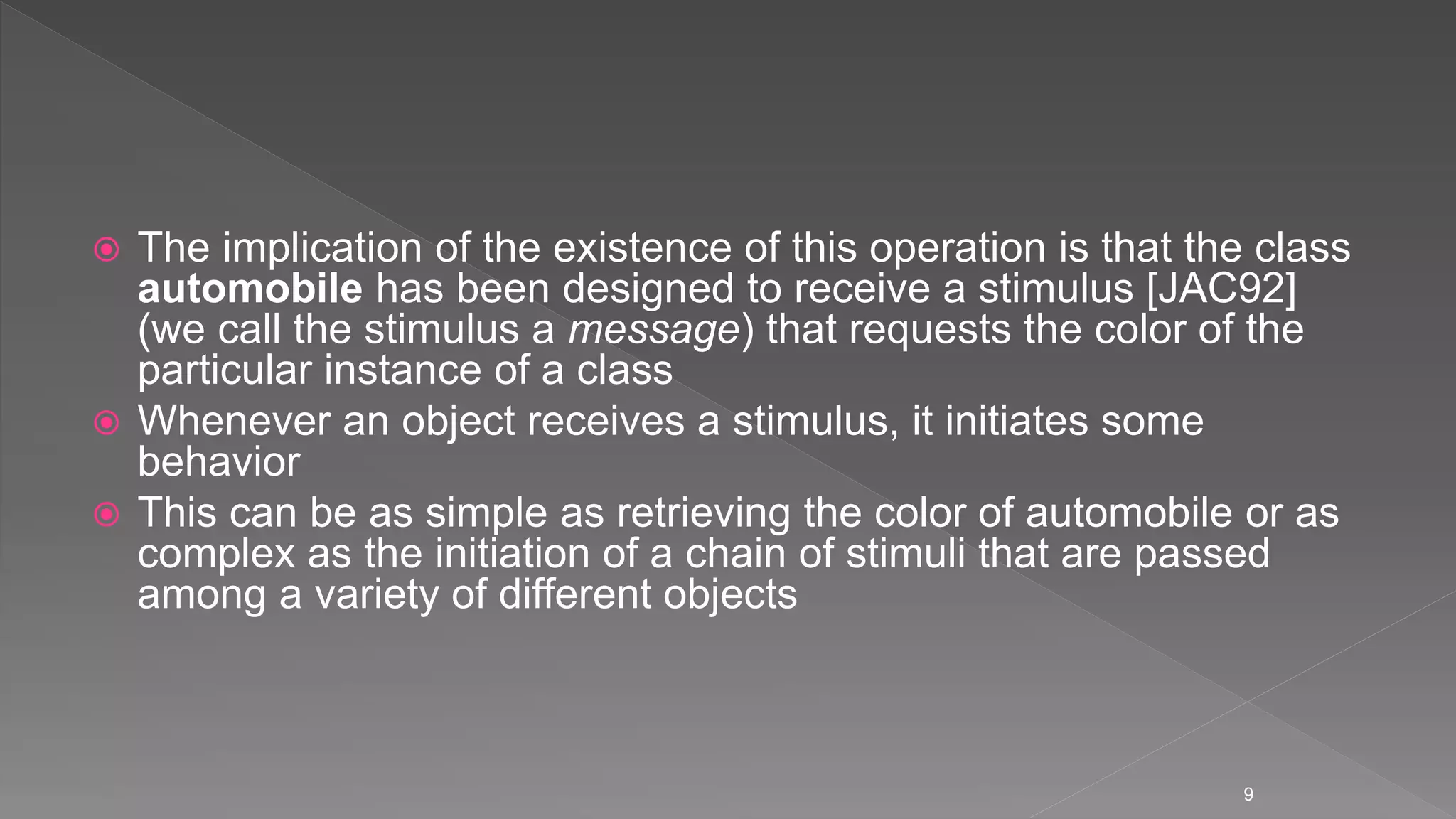  The implication of the existence of this operation is that the class
automobile has been designed to receive a stimulus [JAC92]
(we call the stimulus a message) that requests the color of the
particular instance of a class
 Whenever an object receives a stimulus, it initiates some
behavior
 This can be as simple as retrieving the color of automobile or as
complex as the initiation of a chain of stimuli that are passed
among a variety of different objects
9
 