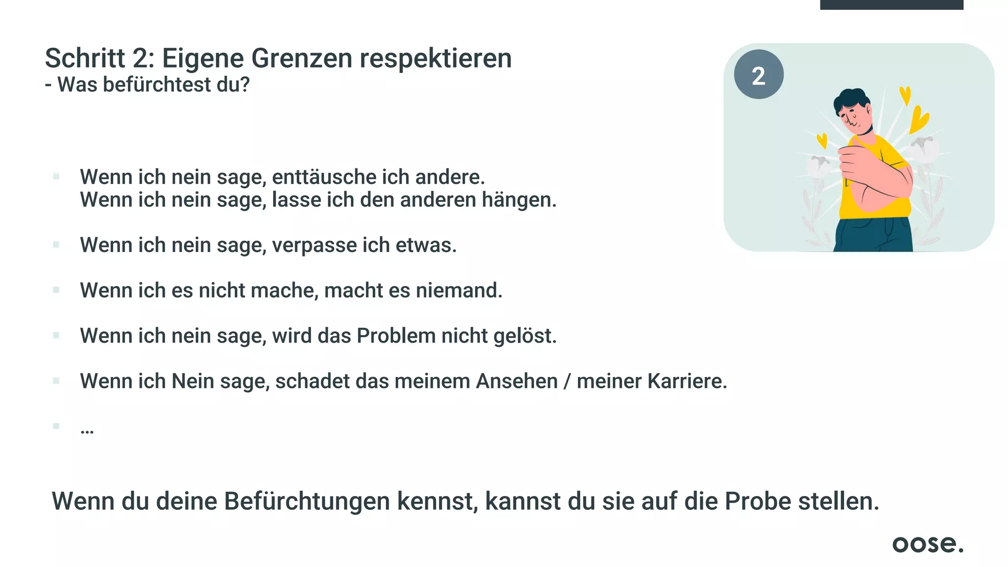Schritt 2: Eigene Grenzen respektieren
- Was befürchtest du?
▪ Wenn ich nein sage, enttäusche ich andere.
Wenn ich nein sage, lasse ich den anderen hängen.
▪ Wenn ich nein sage, verpasse ich etwas.
▪ Wenn ich es nicht mache, macht es niemand.
▪ Wenn ich nein sage, wird das Problem nicht gelöst.
▪ Wenn ich Nein sage, schadet das meinem Ansehen / meiner Karriere.
▪ …
Wenn du deine Befürchtungen kennst, kannst du sie auf die Probe stellen.
2
 