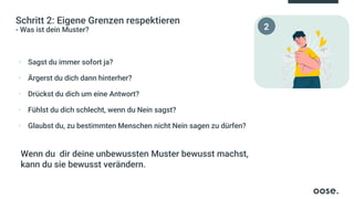 Schritt 2: Eigene Grenzen respektieren
- Was ist dein Muster?
▪ Sagst du immer sofort ja?
▪ Ärgerst du dich dann hinterher?
▪ Drückst du dich um eine Antwort?
▪ Fühlst du dich schlecht, wenn du Nein sagst?
▪ Glaubst du, zu bestimmten Menschen nicht Nein sagen zu dürfen?
Wenn du dir deine unbewussten Muster bewusst machst,
kann du sie bewusst verändern.
2
 