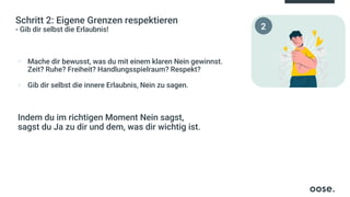 Schritt 2: Eigene Grenzen respektieren
- Gib dir selbst die Erlaubnis!
▪ Mache dir bewusst, was du mit einem klaren Nein gewinnst.
Zeit? Ruhe? Freiheit? Handlungsspielraum? Respekt?
▪ Gib dir selbst die innere Erlaubnis, Nein zu sagen.
Indem du im richtigen Moment Nein sagst,
sagst du Ja zu dir und dem, was dir wichtig ist.
2
 