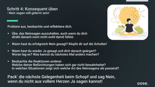 Schritt 4: Konsequent üben
- Nein sagen will gelernt sein!
Probiere aus, beobachte und reflektiere dich.
▪ Übe, das Neinsagen auszuhalten, auch wenn du dich
direkt danach noch nicht wohl damit fühlst.
▪ Wann hast du erfolgreich Nein gesagt? Klopfe dir auf die Schulter!
▪ Wann hast du wieder Ja gesagt und dich danach geärgert?
Woran lag es? Was kannst du nächstes Mal anders machen?
▪ Beobachte die Reaktionen anderer.
Welche deiner Befürchtungen haben sich gar nicht bewahrheitet?
In welchen Situationen zeigt sich welche Art des Neinsagens als passend?
Pack‘ die nächste Gelegenheit beim Schopf und sag Nein,
wenn du nicht aus vollem Herzen Ja sagen kannst!
 