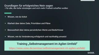 Grundlagen für erfolgreiches Nein sagen
- Für alle, die tiefer einsteigen und sich mehr Freiheit schaffen wollen
▪ Wissen, wie du tickst
▪ Klarheit über deine Ziele, Prioritäten und Pläne
▪ Bewusstheit über deine persönlichen Werte und Bedürfnisse
▪ Wissen, wie du Veränderung erfolgreich und nachhaltig umsetzt
Training „Selbstmanagement im Agilen Umfeld“
https://www.oose.de/seminar/selbstmanagement-im-agilen-umfeld/
 