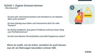 Schritt 1: Eigene Grenzen kennen
- Wie tickst du?
▪ Du bist sehr menschenorientiert und möchtest es am liebsten
allen recht machen?
▪ Du hast ständig neue Ideen und interessierst dich für viele
Themen?
▪ Du denkst analytisch, löst gerne Probleme und hast einen Hang
zum Perfektionismus?
▪ Du bist eine Macher-Persönlichkeit und willst Ergebnisse sehen?
Wenn du weißt, wie du tickst, verstehst du auch besser,
was dir am Neinsagen besonders schwer fällt.
1
 
