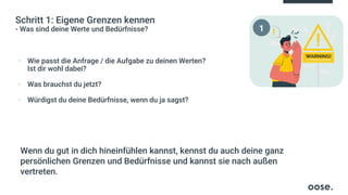 Schritt 1: Eigene Grenzen kennen
- Was sind deine Werte und Bedürfnisse?
▪ Wie passt die Anfrage / die Aufgabe zu deinen Werten?
Ist dir wohl dabei?
▪ Was brauchst du jetzt?
▪ Würdigst du deine Bedürfnisse, wenn du ja sagst?
Wenn du gut in dich hineinfühlen kannst, kennst du auch deine ganz
persönlichen Grenzen und Bedürfnisse und kannst sie nach außen
vertreten.
1
 