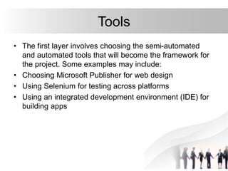Tools
• The first layer involves choosing the semi-automated
and automated tools that will become the framework for
the project. Some examples may include:
• Choosing Microsoft Publisher for web design
• Using Selenium for testing across platforms
• Using an integrated development environment (IDE) for
building apps
 