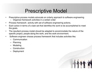 Prescriptive Model
• Prescriptive process models advocate an orderly approach to software engineering
– Organize framework activities in a certain order
• Process framework activity with set of software engineering actions.
• Each action in terms of a task set that identifies the work to be accomplished to meet
the goals.
• The resultant process model should be adapted to accommodate the nature of the
specific project, people doing the work, and the work environment.
• Software engineer choose process framework that includes activities like;
– Communication
– Planning
– Modeling
– Construction
– Deployment
 