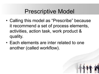 Prescriptive Model
• Calling this model as “Prescribe” because
it recommend a set of process elements,
activities, action task, work product &
quality.
• Each elements are inter related to one
another (called workflow).
 