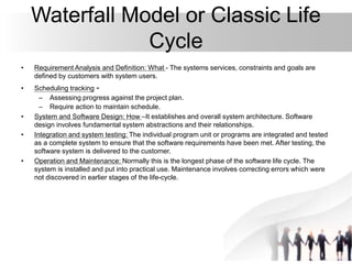 Waterfall Model or Classic Life
Cycle
• Requirement Analysis and Definition: What - The systems services, constraints and goals are
defined by customers with system users.
• Scheduling tracking -
– Assessing progress against the project plan.
– Require action to maintain schedule.
• System and Software Design: How –It establishes and overall system architecture. Software
design involves fundamental system abstractions and their relationships.
• Integration and system testing: The individual program unit or programs are integrated and tested
as a complete system to ensure that the software requirements have been met. After testing, the
software system is delivered to the customer.
• Operation and Maintenance: Normally this is the longest phase of the software life cycle. The
system is installed and put into practical use. Maintenance involves correcting errors which were
not discovered in earlier stages of the life-cycle.
 