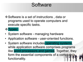 Software
Software is a set of instructions , data or
programs used to operate computers and
execute specific tasks.
Types:
• System software - managing hardware
• Application software - user-oriented functions.
• System software includes operating systems,
while application software comprises programs
like word processors and games. Together, they
form the essential components of a computer's
functionality.
 