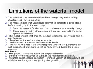 20
Limitations of the waterfall model
 The nature of the requirements will not change very much During
development; during evolution
 The model implies that you should attempt to complete a given stage
before moving on to the next stage
 Does not account for the fact that requirements constantly change.
 It also means that customers can not use anything until the entire
system is complete.
 The model implies that once the product is finished, everything else is
maintenance.
 Surprises at the end are very expensive
 Some teams sit ideal for other teams to finish
 Therefore, this model is only appropriate when the requirements are
well-understood and changes will be fairly limited during the design
process.
Problems:
1. Real projects are rarely follow the sequential model.
2. Difficult for the customer to state all the requirement explicitly.
3. Assumes patience from customer - working version of program will not
available until programs not getting change fully.
 