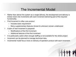 • Rather than deliver the system as a single delivery, the development and delivery is
broken down into increments with each increment delivering part of the required
functionality.
• First Increment is often core product
– Includes basic requirement
– Many supplementary features (known & unknown) remain undelivered
• A plan of next increment is prepared
– Modifications of the first increment
– Additional features of the first increment
• It is particularly useful when enough staffing is not available for the whole project
• Increment can be planned to manage technical risks.
• Incremental model focus more on delivery of operation product with each increment.
The Incremental Model
 