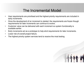 • User requirements are prioritised and the highest priority requirements are included in
early increments.
• Once the development of an increment is started, the requirements are frozen though
requirements for later increments can continue to evolve.
• Customer value can be delivered with each increment so system functionality is
available earlier.
• Early increments act as a prototype to help elicit requirements for later increments.
• Lower risk of overall project failure.
• The highest priority system services tend to receive the most testing.
The Incremental Model
 