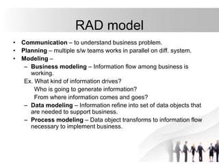 RAD model
• Communication – to understand business problem.
• Planning – multiple s/w teams works in parallel on diff. system.
• Modeling –
– Business modeling – Information flow among business is
working.
Ex. What kind of information drives?
Who is going to generate information?
From where information comes and goes?
– Data modeling – Information refine into set of data objects that
are needed to support business.
– Process modeling – Data object transforms to information flow
necessary to implement business.
 