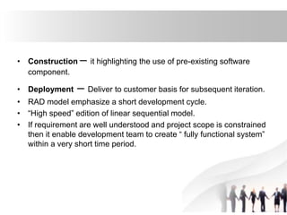 • Construction – it highlighting the use of pre-existing software
component.
• Deployment – Deliver to customer basis for subsequent iteration.
• RAD model emphasize a short development cycle.
• “High speed” edition of linear sequential model.
• If requirement are well understood and project scope is constrained
then it enable development team to create “ fully functional system”
within a very short time period.
 