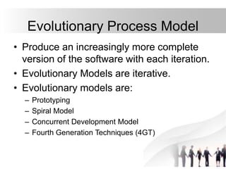 Evolutionary Process Model
• Produce an increasingly more complete
version of the software with each iteration.
• Evolutionary Models are iterative.
• Evolutionary models are:
– Prototyping
– Spiral Model
– Concurrent Development Model
– Fourth Generation Techniques (4GT)
 