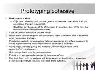 Prototyping cohesive
• Best approach when:
– Objectives defines by customer are general but does not have details like input,
processing, or output requirement.
– Developer may be unsure of the efficiency of an algorithm, O.S., or the form that
human machine interaction should take.
• It can be used as standalone process model.
• Model assist software engineer and customer to better understand what is to be built
when requirement are fuzzy.
• Prototyping start with communication, between a customer and software engineer to
define overall objective, identify requirements and make a boundary.
• Going ahead, planned quickly and modeling (software layout visible to the
customers/end-user) occurs.
• Quick design leads to prototype construction.
• Prototype is deployed and evaluated by the customer/user.
• Feedback from customer/end user will refine requirement and that is how iteration
occurs during prototype to satisfy the needs of the customer.
 