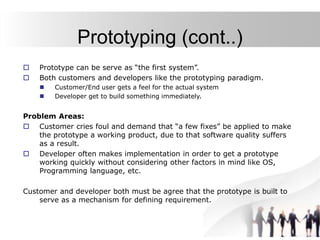 Prototyping (cont..)
 Prototype can be serve as “the first system”.
 Both customers and developers like the prototyping paradigm.
 Customer/End user gets a feel for the actual system
 Developer get to build something immediately.
Problem Areas:
 Customer cries foul and demand that “a few fixes” be applied to make
the prototype a working product, due to that software quality suffers
as a result.
 Developer often makes implementation in order to get a prototype
working quickly without considering other factors in mind like OS,
Programming language, etc.
Customer and developer both must be agree that the prototype is built to
serve as a mechanism for defining requirement.
 