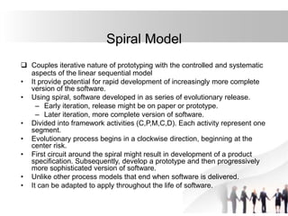 Spiral Model
 Couples iterative nature of prototyping with the controlled and systematic
aspects of the linear sequential model
• It provide potential for rapid development of increasingly more complete
version of the software.
• Using spiral, software developed in as series of evolutionary release.
– Early iteration, release might be on paper or prototype.
– Later iteration, more complete version of software.
• Divided into framework activities (C,P,M,C,D). Each activity represent one
segment.
• Evolutionary process begins in a clockwise direction, beginning at the
center risk.
• First circuit around the spiral might result in development of a product
specification. Subsequently, develop a prototype and then progressively
more sophisticated version of software.
• Unlike other process models that end when software is delivered.
• It can be adapted to apply throughout the life of software.
 