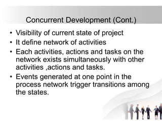 Concurrent Development (Cont.)
• Visibility of current state of project
• It define network of activities
• Each activities, actions and tasks on the
network exists simultaneously with other
activities ,actions and tasks.
• Events generated at one point in the
process network trigger transitions among
the states.
 