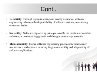 Cont..
• Reliability: Through rigorous testing and quality assurance, software
engineering enhances the dependability of software systems, minimizing
errors and faults.
• Scalability: Software engineering principles enable the creation of scalable
solutions, accommodating growth and changes in user requirements.
• Maintainability: Proper software engineering practices facilitate easier
maintenance and updates, ensuring long-term usability and adaptability of
software applications.
 