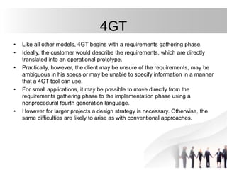 4GT
• Like all other models, 4GT begins with a requirements gathering phase.
• Ideally, the customer would describe the requirements, which are directly
translated into an operational prototype.
• Practically, however, the client may be unsure of the requirements, may be
ambiguous in his specs or may be unable to specify information in a manner
that a 4GT tool can use.
• For small applications, it may be possible to move directly from the
requirements gathering phase to the implementation phase using a
nonprocedural fourth generation language.
• However for larger projects a design strategy is necessary. Otherwise, the
same difficulties are likely to arise as with conventional approaches.
 