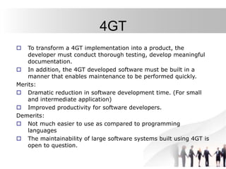 4GT
 To transform a 4GT implementation into a product, the
developer must conduct thorough testing, develop meaningful
documentation.
 In addition, the 4GT developed software must be built in a
manner that enables maintenance to be performed quickly.
Merits:
 Dramatic reduction in software development time. (For small
and intermediate application)
 Improved productivity for software developers.
Demerits:
 Not much easier to use as compared to programming
languages
 The maintainability of large software systems built using 4GT is
open to question.
 