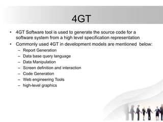 4GT
• 4GT Software tool is used to generate the source code for a
software system from a high level specification representation
• Commonly used 4GT in development models are mentioned below:
– Report Generation
– Data base query language
– Data Manipulation
– Screen definition and interaction
– Code Generation
– Web engineering Tools
– high-level graphics
 