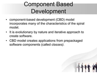 Component Based
Development
• component-based development (CBD) model
incorporates many of the characteristics of the spiral
model.
• It is evolutionary by nature and iterative approach to
create software.
• CBD model creates applications from prepackaged
software components (called classes).
 