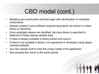 CBD model (cont.)
• Modeling and construction activities begin with identification of candidate
components.
• Classes created in past software engineering projects are stored in a class
library or repository.
• Once candidate classes are identified, the class library is searched to
determine if these classes already exist.
• If class is already available in library extract and reuse it.
• If class is not available in library, it is engineered or developed using object-
oriented methods.
• Any new classes built to meet the unique needs of the application.
• Now process flow return to the spiral activity.
 