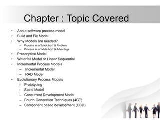 Chapter : Topic Covered
• About software process model
• Build and Fix Model
• Why Models are needed?
– Process as a "black box“ & Problem
– Process as a “white box“ & Advantage
• Prescriptive Model
• Waterfall Model or Linear Sequential
• Incremental Process Models
– Incremental Model
– RAD Model
• Evolutionary Process Models
– Prototyping
– Spiral Model
– Concurrent Development Model
– Fourth Generation Techniques (4GT)
– Component based development (CBD)
 