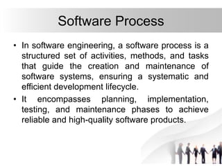 Software Process
• In software engineering, a software process is a
structured set of activities, methods, and tasks
that guide the creation and maintenance of
software systems, ensuring a systematic and
efficient development lifecycle.
• It encompasses planning, implementation,
testing, and maintenance phases to achieve
reliable and high-quality software products.
 