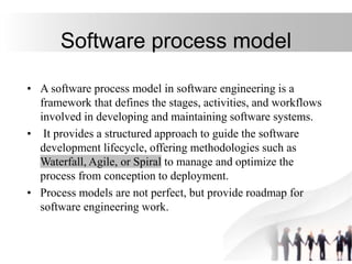 Software process model
• A software process model in software engineering is a
framework that defines the stages, activities, and workflows
involved in developing and maintaining software systems.
• It provides a structured approach to guide the software
development lifecycle, offering methodologies such as
Waterfall, Agile, or Spiral to manage and optimize the
process from conception to deployment.
• Process models are not perfect, but provide roadmap for
software engineering work.
 