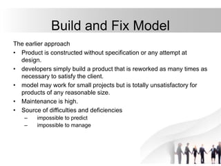 Build and Fix Model
The earlier approach
• Product is constructed without specification or any attempt at
design.
• developers simply build a product that is reworked as many times as
necessary to satisfy the client.
• model may work for small projects but is totally unsatisfactory for
products of any reasonable size.
• Maintenance is high.
• Source of difficulties and deficiencies
– impossible to predict
– impossible to manage
 