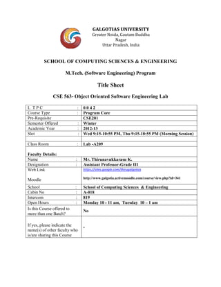 GALGOTIAS UNIVERSITY
Greater Noida, Gautam Buddha
Nagar
Uttar Pradesh, India
SCHOOL OF COMPUTING SCIENCES & ENGINEERING
M.Tech. (Software Engineering) Program
Title Sheet
CSE 563- Object Oriented Software Engineering Lab
L T P C : 0 0 4 2
Course Type : Program Core
Pre-Requisite CSE201
Semester Offered : Winter
Academic Year : 2012-13
Slot : Wed 9:15-10:55 PM, Thu 9:15-10:55 PM (Morning Session)
Class Room : Lab -A209
Faculty Details:
Name : Mr. Thirunavukkarasu K.
Designation : Assistant Professor-Grade III
Web Link
Moodle
https://sites.google.com/thirugalgotias
http://www.galgotia.activemoodle.com/course/view.php?id=341
School : School of Computing Sciences & Engineering
Cabin No : A-018
Intercom : 819
Open Hours : Monday 10 - 11 am, Tuesday 10 – 1 am
Is this Course offered to
more than one Batch?
No
If yes, please indicate the
name(s) of other faculty who
is/are sharing this Course
-
 