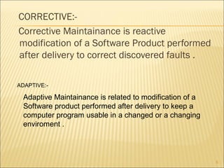 CORRECTIVE:-
Corrective Maintainance is reactive
modification of a Software Product performed
after delivery to correct discovered faults .
5
ADAPTIVE:-
Adaptive Maintainance is related to modification of a
Software product performed after delivery to keep a
computer program usable in a changed or a changing
enviroment .
 