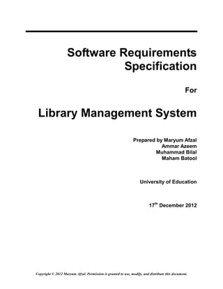 Software Requirements
                              Specification
                                                                                                For


 Library Management System

                                                               Prepared by Maryum Afzal
                                                                          Ammar Azeem
                                                                        Muhammad Bilal
                                                                          Maham Batool



                                                                   University of Education



                                                                         17th December 2012




Copyright © 2012 Maryum Afzal. Permission is granted to use, modify, and distribute this document.
 