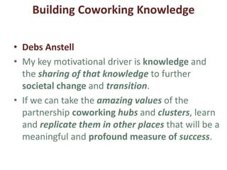 2. Building Coworking Knowledge
• Ruth
• My motivation is sharing knowledge & experiences
with other European organisations.
• Most important is communicating information with
others in open platforms to bring Europe closer to
local institutions; our organisation works like a
canal.
• We create good practices in new models in
governance, ecological transition and coworking
knowledge involving local communities.
 
