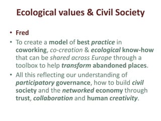 3. Developing Ecological values & Civil
Society
• Sylvain
• Developing participation into wider thinking
around ecological transition.
• Designing a professional European network of
entrepreneurs and stakeholders.
• Designing a rational and useable toolbox
enabling anyone who wants to create a
coworking place to find the tools and the
people to put it in place.
 