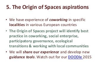 5. The Origin of Spaces aspirations
• We have experience of coworking in specific
localities in various European countries
• The Origin of Spaces project will identify best
practice in coworking, social enterprise,
participatory governance, ecological
transitions & working with local communities
• We will share our experience and develop new
guidance tools. Watch out for our DOODle 2015
 