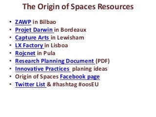 The Origin of Spaces Resources
• ZAWP in Bilbao
• Projet Darwin in Bordeaux
• Capture Arts in Lewisham
• LX Factory in Lisboa
• Rojcnet in Pula
• Research Planning Document (PDF)
• Innovative Practices planing ideas
• Origin of Spaces Facebook page
• Twitter List & #hashtag #oosEU
 
