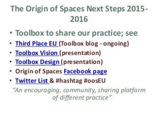 The Origin of Spaces Next Steps 2015-
2016
• Toolbox to share our practice; see
• Third Place EU (Toolbox blog - ongoing)
• Toolbox Vision (presentation)
• Toolbox Design (presentation)
• Origin of Spaces Facebook page
• Twitter List & #hashtag #oosEU
“An encouraging, community, sharing platform
of different practice”
 