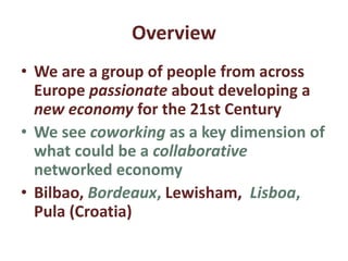 Overview
• We are a group of people from across
Europe passionate about developing a
new economy for the 21st Century
• We see coworking as a key dimension of
what could be a collaborative
networked economy
• Bilbao, Bordeaux, Lewisham, Lisboa,
Pula (Croatia)
 