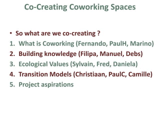 Co-Creating Coworking Spaces
• So what are we co-creating ?
1. What is Coworking (Jean-pierre, Fernando, PaulH,
Marino)
2. Building knowledge (Filipa, Manuel, Ruth, Debs)
3. Ecological Values (Sylvain, Fred, Daniela)
4. Transition Models (Christiaan, PaulC, Camille)
5. Project aspirations
6. Project resources and links
 