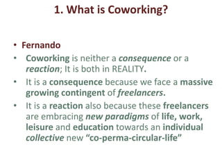 1. What is Coworking?
• Jean-Pierre
• This project aims at collecting new practices of
working in Europe, and share them with other
organizations and stakeholders to intend to foster
the creation of shared and sustainable places
• Creative laboratory experiences for coworking
methods, co-deciding in trans-sectorial places
(governance), co-responsibility on ecological
issues, and social entrepreneurship.
 